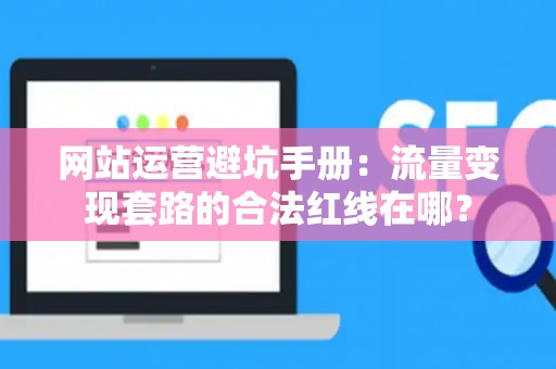 网站运营避坑手册：流量变现套路的合法红线在哪？